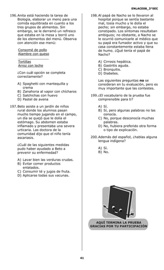ENLACE08_3°SEC

196. Anita está haciendo la tarea de            198. Al papá de Nacho se lo llevaron al
     Biología, elaborar un menú para una             hospital porque se sentía bastante
     comida equilibrada en cuanto a los              mal, tosía mucho y le dolía el
     tres grupos de alimentos. Sin                   pecho; sin embargo, no estaba
     embargo, se le derramó un refresco              constipado. Los síntomas resultaban
     que estaba en la mesa y borró uno               ambiguos; no obstante, a Nacho se
     de los elementos del menú. Observa              le ocurrió comunicarle al médico que
     con atención ese menú:                          su papá era fumador activo y que su
                                                     casa constantemente estaba llena
    Consomé de pollo                                 de humo. ¿Qué tenía el papá de
    Alambre con queso                                Nacho?
    _______________
    Tortillas                                       A)   Cirrosis hepática.
    Arroz con leche                                 B)   Gastritis aguda.
                                                    C)   Bronquitis.
    ¿Con cuál opción se completa                    D)   Diabetes.
    correctamente?
                                                    Las siguientes preguntas no se
    A) Spaghetti con mantequilla y                  consideran en tu evaluación, pero es
       crema                                        muy importante que las contestes.
    B) Zanahoria al vapor con chícharos
    C) Salchichas con huevo                     199. ¿El vocabulario de la prueba fue
    D) Pastel de avena                               comprensible para ti?

197. Beto asiste a un jardín de niños               A) Sí.
     rural donde los alumnos pasan                  B) Sí, pero algunas palabras no las
     mucho tiempo jugando en el campo,                 conocía.
     un día se quejó que le dolía el                C) No, porque desconocía muchas
     estómago. Su abdomen estaba                       palabras.
     inflamado y presentaba una severa              D) No, hubiera preferido otra forma
     urticaria. Las doctora de la                      o tipo de explicación.
     comunidad dijo que el niño tenía
     ascariasis.                                200. Además del español, ¿hablas alguna
                                                     lengua indígena?
    ¿Cuál de las siguientes medidas
    pudo haber ayudado a Beto a                     A) Sí.
    prevenir su enfermedad?                         B) No.

    A) Lavar bien las verduras crudas.
    B) Evitar comer productos
       enlatados.
    C) Consumir té y jugos de fruta.
    D) Aplicarse todas sus vacunas.




                                                   AQUÍ TERMINA LA PRUEBA
                                                GRACIAS POR TU PARTICIPACIÓN




                                           41
 