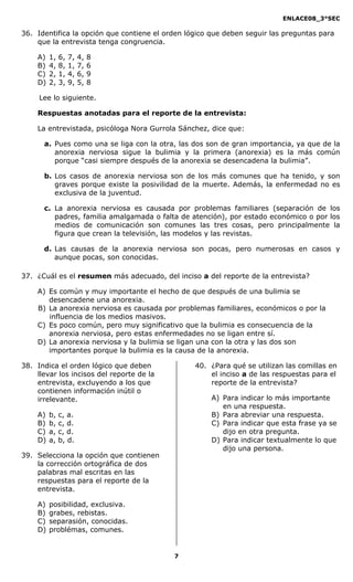 ENLACE08_3°SEC

36. Identifica la opción que contiene el orden lógico que deben seguir las preguntas para
    que la entrevista tenga congruencia.

    A)   1,   6,   7,   4,   8
    B)   4,   8,   1,   7,   6
    C)   2,   1,   4,   6,   9
    D)   2,   3,   9,   5,   8

     Lee lo siguiente.

    Respuestas anotadas para el reporte de la entrevista:

    La entrevistada, psicóloga Nora Gurrola Sánchez, dice que:

      a. Pues como una se liga con la otra, las dos son de gran importancia, ya que de la
         anorexia nerviosa sigue la bulimia y la primera (anorexia) es la más común
         porque “casi siempre después de la anorexia se desencadena la bulimia”.

      b. Los casos de anorexia nerviosa son de los más comunes que ha tenido, y son
         graves porque existe la posivilidad de la muerte. Además, la enfermedad no es
         exclusiva de la juventud.

      c. La anorexia nerviosa es causada por problemas familiares (separación de los
         padres, familia amalgamada o falta de atención), por estado económico o por los
         medios de comunicación son comunes las tres cosas, pero principalmente la
         figura que crean la televisión, las modelos y las revistas.

      d. Las causas de la anorexia nerviosa son pocas, pero numerosas en casos y
         aunque pocas, son conocidas.

37. ¿Cuál es el resumen más adecuado, del inciso a del reporte de la entrevista?

    A) Es común y muy importante el hecho de que después de una bulimia se
       desencadene una anorexia.
    B) La anorexia nerviosa es causada por problemas familiares, económicos o por la
       influencia de los medios masivos.
    C) Es poco común, pero muy significativo que la bulimia es consecuencia de la
       anorexia nerviosa, pero estas enfermedades no se ligan entre sí.
    D) La anorexia nerviosa y la bulimia se ligan una con la otra y las dos son
       importantes porque la bulimia es la causa de la anorexia.

38. Indica el orden lógico que deben             40. ¿Para qué se utilizan las comillas en
    llevar los incisos del reporte de la             el inciso a de las respuestas para el
    entrevista, excluyendo a los que                 reporte de la entrevista?
    contienen información inútil o
    irrelevante.                                      A) Para indicar lo más importante
                                                         en una respuesta.
    A)   b,   c, a.                                   B) Para abreviar una respuesta.
    B)   b,   c, d.                                   C) Para indicar que esta frase ya se
    C)   a,   c, d.                                      dijo en otra pregunta.
    D)   a,   b, d.                                   D) Para indicar textualmente lo que
                                                         dijo una persona.
39. Selecciona la opción que contienen
    la corrección ortográfica de dos
    palabras mal escritas en las
    respuestas para el reporte de la
    entrevista.

    A)   posibilidad, exclusiva.
    B)   grabes, rebistas.
    C)   separasión, conocidas.
    D)   problémas, comunes.


                                           7
 