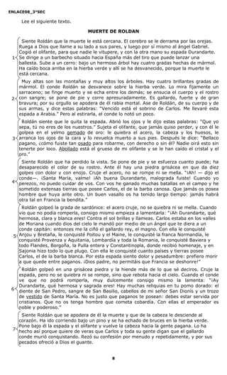 ENLACE08_3°SEC

      Lee el siguiente texto.

                                   MUERTE DE ROLDAN

    Siente Roldán que la muerte le está cercana. El cerebro se le derrama por las orejas.
   Ruega a Dios que llame a su lado a sus pares, y luego por sí mismo al ángel Gabriel.
   Cogió el olifante, para que nadie le vitupere, y con la otra mano su espada Durandarte.
 1 Se dirige a un barbecho situado hacia España más del tiro que puede lanzar una
   ballesta. Sube a un cerro: bajo un hermoso árbol hay cuatro gradas hechas de mármol.
   Ha caído boca arriba en la hierba verde y allí se ha desvanecido, porque la muerte le
   está cercana.
      Muy altas son las montañas y muy altos los árboles. Hay cuatro brillantes gradas de
     mármol. El conde Roldán se desvanece sobre la hierba verde. Lo mira fijamente un
     sarraceno; se finge muerto y se echa entre los demás; se ensucia el cuerpo y el rostro
 2   con sangre; se pone de pie y corre apresuradamente. Es gallardo, fuerte y de gran
     bravura; por su orgullo se apodera de él rabia mortal. Ase de Roldán, de su cuerpo y de
     sus armas, y dice estas palabras: “Vencido está el sobrino de Carlos. Me llevaré esta
     espada a Arabia.” Pero al estirarla, el conde lo notó un poco.
    Roldán siente que le quita la espada. Abrió los ojos y le dijo estas palabras: “Que yo
   sepa, tú no eres de los nuestros.” Sujeta el olifante, que jamás quiso perder, y con él le
   golpea en el yelmo gemado de oro: le quiebra el acero, la cabeza y los huesos, le
 3 arranca los ojos de la cara y lo revuelca muerto a sus pies. Después le dice: “Bellaco
   pagano, ¿cómo fuiste tan osado para robarme, con derecho o sin él? Nadie oirá esto sin
   tenerte por loco. Abollado está el grueso de mi olifante y se le han caído el cristal y el
   oro.”
    Siente Roldán que ha perdido la vista. Se pone de pie y se esfuerza cuanto puede; ha
   desaparecido el color de su rostro. Ante él hay una piedra grisácea en que da diez
   golpes con dolor y con enojo. Cruje el acero, no se rompe ni se mella. “¡Ah! — dijo el
   conde—. ¡Santa María, valme! ¡Ah buena Durandarte, malograda fuiste! Cuando yo
 4 perezco, no puedo cuidar de vos. Con vos he ganado muchas batallas en el campo y he
   sometido extensas tierras que posee Carlos, el de la barba canosa. Que jamás os posea
   hombre que huya ante otro. Un buen vasallo os ha tenido largo tiempo: jamás habrá
   otra tal en Francia la bendita.”
    Roldán golpeó la grada de sardónice: el acero cruje, no se quiebra ni se mella. Cuando
   vio que no podía romperla, consigo mismo empieza a lamentarla: “¡Ah Durandarte, qué
   hermosa, clara y blanca eres! Contra el sol brillas y llameas. Carlos estaba en los valles
   de Moriana cuando dios del cielo le mandó por medio de un ángel que te diera a un
   conde capitán: entonces me la ciñó el gallardo rey, el magno. Con ella le conquisté
 5 Anjou y Bretaña, le conquisté Poitou y el Maine, le conquisté la franca Normandía, le
   conquisté Provenza y Aquitania, Lombardía y toda la Romania, le conquisté Baviera y
   todo Flandes, Borgoña, la Pulla entera y Constantinopla, donde recibió homenaje, y en
   Sajonia hizo todo lo que plugo. Con ella le conquisté cuanto países y tierras posee
   Carlos, el de la barba blanca. Por esta espada siento dolor y pesadumbre: prefiero morir
   a que quede entre paganos. ¡Dios padre, no permitáis que Francia se deshonre!”
      Roldán golpeó en una grisácea piedra y la hiende más de lo que sé deciros. Cruje la
     espada, pero no se quiebra ni se rompe, sino que rebota hacia el cielo. Cuando el conde
     ve que no podrá romperla, muy dulcemente consigo mismo la lamenta: “¡Ay
     Durandarte, qué hermosa y sagrada eres! Hay muchas reliquias en tu pomo dorado: el
 6   diente de San Pedro, sangre de San Basilio, cabellos de mi señor San Dionís y un trozo
     de vestido de Santa María. No es justo que paganos te posean: debes estar servida por
     cristianos. Que no os tenga hombre que cometa cobardía. Con ellas el emperador es
     noble y poderoso.”
    Siente Roldán que se apodera de él la muerte y que de la cabeza le desciende al
   corazón. Ha ido corriendo bajo un pino y se ha echado de bruces en la hierba verde.
   Pone bajo él la espada y el olifante y vuelve la cabeza hacia la gente pagana. Lo ha
 7 hecho así porque quiere de veras que Carlos y toda su gente digan que el gallardo
   conde murió conquistando. Rezó su confesión por menudo y repetidamente, y por sus
   pecados ofreció a Dios el guante.


                                             8
 