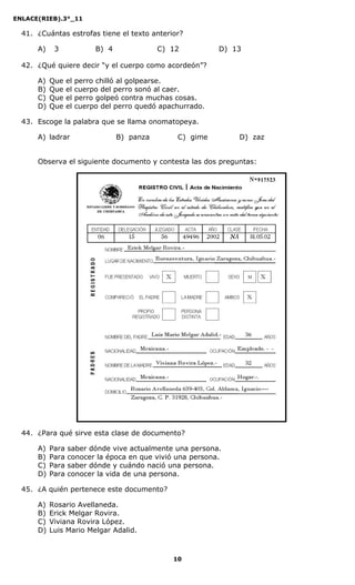 ENLACE(RIEB).3°_11
10
41. ¿Cuántas estrofas tiene el texto anterior?
A) 3 B) 4 C) 12 D) 13
42. ¿Qué quiere decir “y el cuerpo como acordeón”?
A) Que el perro chilló al golpearse.
B) Que el cuerpo del perro sonó al caer.
C) Que el perro golpeó contra muchas cosas.
D) Que el cuerpo del perro quedó apachurrado.
43. Escoge la palabra que se llama onomatopeya.
A) ladrar B) panza C) gime D) zaz
Observa el siguiente documento y contesta las dos preguntas:
44. ¿Para qué sirve esta clase de documento?
A) Para saber dónde vive actualmente una persona.
B) Para conocer la época en que vivió una persona.
C) Para saber dónde y cuándo nació una persona.
D) Para conocer la vida de una persona.
45. ¿A quién pertenece este documento?
A) Rosario Avellaneda.
B) Erick Melgar Rovira.
C) Viviana Rovira López.
D) Luis Mario Melgar Adalid.
 