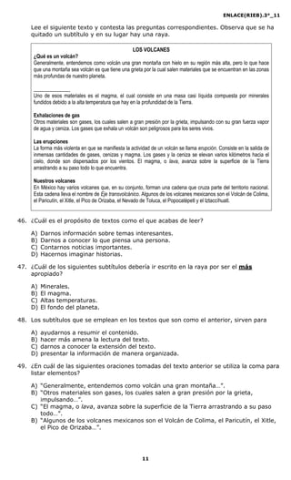 ENLACE(RIEB).3°_11
11
Lee el siguiente texto y contesta las preguntas correspondientes. Observa que se ha
quitado un subtítulo y en su lugar hay una raya.
LOS VOLCANES
¿Qué es un volcán?
Generalmente, entendemos como volcán una gran montaña con hielo en su región más alta, pero lo que hace
que una montaña sea volcán es que tiene una grieta por la cual salen materiales que se encuentran en las zonas
más profundas de nuestro planeta.
______________
Uno de esos materiales es el magma, el cual consiste en una masa casi líquida compuesta por minerales
fundidos debido a la alta temperatura que hay en la profundidad de la Tierra.
Exhalaciones de gas
Otros materiales son gases, los cuales salen a gran presión por la grieta, impulsando con su gran fuerza vapor
de agua y ceniza. Los gases que exhala un volcán son peligrosos para los seres vivos.
Las erupciones
La forma más violenta en que se manifiesta la actividad de un volcán se llama erupción. Consiste en la salida de
inmensas cantidades de gases, cenizas y magma. Los gases y la ceniza se elevan varios kilómetros hacia el
cielo, donde son dispersados por los vientos. El magma, o lava, avanza sobre la superficie de la Tierra
arrastrando a su paso todo lo que encuentra.
Nuestros volcanes
En México hay varios volcanes que, en su conjunto, forman una cadena que cruza parte del territorio nacional.
Esta cadena lleva el nombre de Eje transvolcánico. Algunos de los volcanes mexicanos son el Volcán de Colima,
el Paricutín, el Xitle, el Pico de Orizaba, el Nevado de Toluca, el Popocatépetl y el Iztaccíhuatl.
46. ¿Cuál es el propósito de textos como el que acabas de leer?
A) Darnos información sobre temas interesantes.
B) Darnos a conocer lo que piensa una persona.
C) Contarnos noticias importantes.
D) Hacernos imaginar historias.
47. ¿Cuál de los siguientes subtítulos debería ir escrito en la raya por ser el más
apropiado?
A) Minerales.
B) El magma.
C) Altas temperaturas.
D) El fondo del planeta.
48. Los subtítulos que se emplean en los textos que son como el anterior, sirven para
A) ayudarnos a resumir el contenido.
B) hacer más amena la lectura del texto.
C) darnos a conocer la extensión del texto.
D) presentar la información de manera organizada.
49. ¿En cuál de las siguientes oraciones tomadas del texto anterior se utiliza la coma para
listar elementos?
A) “Generalmente, entendemos como volcán una gran montaña…”.
B) “Otros materiales son gases, los cuales salen a gran presión por la grieta,
impulsando…”.
C) “El magma, o lava, avanza sobre la superficie de la Tierra arrastrando a su paso
todo…”.
B) “Algunos de los volcanes mexicanos son el Volcán de Colima, el Paricutín, el Xitle,
el Pico de Orizaba…”.
 