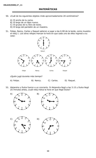 ENLACE(RIEB).3°_11
12
MATEMÁTICAS
50. ¿Cuál de los siguientes objetos mide aproximadamente 20 centímetros?
A) El ancho de tu cama.
B) El largo de un lápiz nuevo.
C) El grueso de tu libro de texto.
D) El largo del pantalón de un maestro.
51. Felipe, Nancy, Carlos y Raquel salieron a jugar a las 6:00 de la tarde, como muestra
el reloj 1. Los otros relojes marcan la hora en que cada uno de ellos regresó a su
casa:
¿Quién jugó durante más tiempo?
A) Felipe. B) Nancy. C) Carlos. D) Raquel.
52. Alejandra y Dulce fueron a un concierto. Si Alejandra llegó a las 3:15 y Dulce llegó
25 minutos antes, ¿cuál reloj indica la hora en que llegó Dulce?
A) B)
C) D)
 