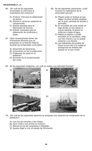 ENLACE(RIEB).3°_11
18
66. ¿En cuál de los siguientes
enunciados se menciona la
importancia del comercio?
A) Producir miel para la elaboración
de dulces.
B) Distribuir verduras mediante la
compraventa.
C) Extraer pescado para la
fabricación de harinas.
D) Extraer minerales para la
elaboración de cerámicas y
joyas.
67. ¿Qué consecuencias tienen las
inversiones térmicas que se
presentan en el Distrito Federal
durante las temporadas invernales?
A) Desarrollo de tolvaneras.
B) Incremento en las inundaciones.
C) Problemas de salud en la
población.
D) Aumento de la contaminación
por ruido.
68. De las siguientes situaciones, ¿cuál
muestra la importancia de la
diversidad natural?
A) Miguel cuida un bosque al que
llegan muchos turistas atraídos
por la gran cantidad de árboles y
animales.
B) En el pueblo de Luisa existe un
lago donde no hay peces ni
crecen plantas, la gente se
enferma si bebe el agua.
C) Rafael se dedica a vender
animales en la carretera, cada
vez hay menos y ya no puede
sostener a su familia.
D) Los habitantes del pueblo de
Silvia se han ido a la ciudad al
extinguirse los árboles del
bosque en el que vivían.
69. De las siguientes imágenes, ¿en cuál se realiza una actividad forestal?
A) B)
C) D)
70. ¿En cuál de las siguientes opciones se presenta una situación de inmigración de la
población?
A) Luis fue de compras a San Diego.
B) Dora visitó a sus primas en Cancún.
C) Manuel se fue de vacaciones a Mazatlán.
D) Susana llegó a vivir al estado de Michoacán.
 