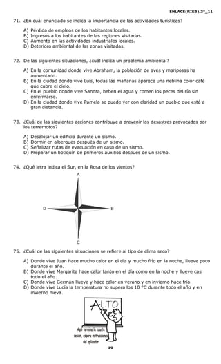 ENLACE(RIEB).3°_11
19
71. ¿En cuál enunciado se indica la importancia de las actividades turísticas?
A) Pérdida de empleos de los habitantes locales.
B) Ingresos a los habitantes de las regiones visitadas.
C) Aumento en las actividades industriales locales.
D) Deterioro ambiental de las zonas visitadas.
72. De las siguientes situaciones, ¿cuál indica un problema ambiental?
A) En la comunidad donde vive Abraham, la población de aves y mariposas ha
aumentado.
B) En la ciudad donde vive Luis, todas las mañanas aparece una neblina color café
que cubre el cielo.
C) En el pueblo donde vive Sandra, beben el agua y comen los peces del río sin
enfermarse.
D) En la ciudad donde vive Pamela se puede ver con claridad un pueblo que está a
gran distancia.
73. ¿Cuál de las siguientes acciones contribuye a prevenir los desastres provocados por
los terremotos?
A) Desalojar un edificio durante un sismo.
B) Dormir en albergues después de un sismo.
C) Señalizar rutas de evacuación en caso de un sismo.
D) Preparar un botiquín de primeros auxilios después de un sismo.
74. ¿Qué letra indica el Sur, en la Rosa de los vientos?
75. ¿Cuál de las siguientes situaciones se refiere al tipo de clima seco?
A) Donde vive Juan hace mucho calor en el día y mucho frío en la noche, llueve poco
durante el año.
B) Donde vive Margarita hace calor tanto en el día como en la noche y llueve casi
todo el año.
C) Donde vive Germán llueve y hace calor en verano y en invierno hace frío.
D) Donde vive Lucía la temperatura no supera los 10 °C durante todo el año y en
invierno nieva.
A
C
D B
 