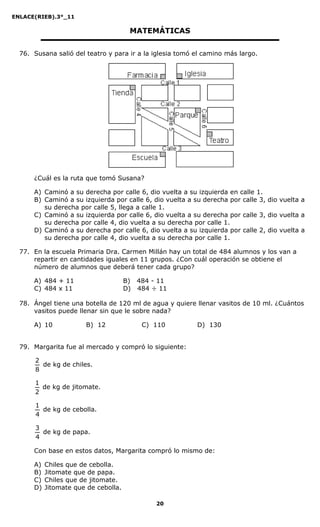 ENLACE(RIEB).3°_11
20
MATEMÁTICAS
76. Susana salió del teatro y para ir a la iglesia tomó el camino más largo.
¿Cuál es la ruta que tomó Susana?
A) Caminó a su derecha por calle 6, dio vuelta a su izquierda en calle 1.
B) Caminó a su izquierda por calle 6, dio vuelta a su derecha por calle 3, dio vuelta a
su derecha por calle 5, llega a calle 1.
C) Caminó a su izquierda por calle 6, dio vuelta a su derecha por calle 3, dio vuelta a
su derecha por calle 4, dio vuelta a su derecha por calle 1.
D) Caminó a su derecha por calle 6, dio vuelta a su izquierda por calle 2, dio vuelta a
su derecha por calle 4, dio vuelta a su derecha por calle 1.
77. En la escuela Primaria Dra. Carmen Millán hay un total de 484 alumnos y los van a
repartir en cantidades iguales en 11 grupos. ¿Con cuál operación se obtiene el
número de alumnos que deberá tener cada grupo?
A) 484 + 11 B) 484 - 11
C) 484 x 11 D) 484 ÷ 11
78. Ángel tiene una botella de 120 ml de agua y quiere llenar vasitos de 10 ml. ¿Cuántos
vasitos puede llenar sin que le sobre nada?
A) 10 B) 12 C) 110 D) 130
79. Margarita fue al mercado y compró lo siguiente:
8
2
de kg de chiles.
2
1
de kg de jitomate.
4
1
de kg de cebolla.
4
3
de kg de papa.
Con base en estos datos, Margarita compró lo mismo de:
A) Chiles que de cebolla.
B) Jitomate que de papa.
C) Chiles que de jitomate.
D) Jitomate que de cebolla.
 