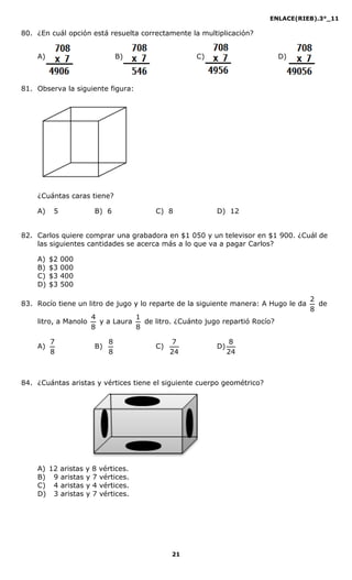 ENLACE(RIEB).3°_11
21
80. ¿En cuál opción está resuelta correctamente la multiplicación?
A) B) C) D)
81. Observa la siguiente figura:
¿Cuántas caras tiene?
A) 5 B) 6 C) 8 D) 12
82. Carlos quiere comprar una grabadora en $1 050 y un televisor en $1 900. ¿Cuál de
las siguientes cantidades se acerca más a lo que va a pagar Carlos?
A) $2 000
B) $3 000
C) $3 400
D) $3 500
83. Rocío tiene un litro de jugo y lo reparte de la siguiente manera: A Hugo le da
8
2
de
litro, a Manolo
8
4
y a Laura
8
1
de litro. ¿Cuánto jugo repartió Rocío?
A)
8
7
B)
8
8
C)
24
7
D)
24
8
84. ¿Cuántas aristas y vértices tiene el siguiente cuerpo geométrico?
A) 12 aristas y 8 vértices.
B) 9 aristas y 7 vértices.
C) 4 aristas y 4 vértices.
D) 3 aristas y 7 vértices.
 