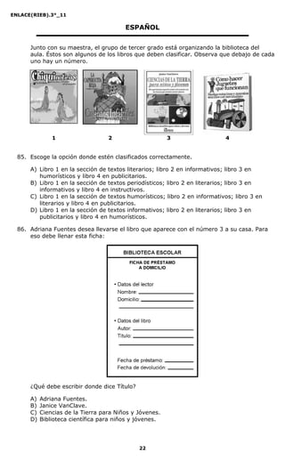ENLACE(RIEB).3°_11
22
ESPAÑOL
Junto con su maestra, el grupo de tercer grado está organizando la biblioteca del
aula. Éstos son algunos de los libros que deben clasificar. Observa que debajo de cada
uno hay un número.
1 2 3 4
85. Escoge la opción donde estén clasificados correctamente.
A) Libro 1 en la sección de textos literarios; libro 2 en informativos; libro 3 en
humorísticos y libro 4 en publicitarios.
B) Libro 1 en la sección de textos periodísticos; libro 2 en literarios; libro 3 en
informativos y libro 4 en instructivos.
C) Libro 1 en la sección de textos humorísticos; libro 2 en informativos; libro 3 en
literarios y libro 4 en publicitarios.
D) Libro 1 en la sección de textos informativos; libro 2 en literarios; libro 3 en
publicitarios y libro 4 en humorísticos.
86. Adriana Fuentes desea llevarse el libro que aparece con el número 3 a su casa. Para
eso debe llenar esta ficha:
¿Qué debe escribir donde dice Título?
A) Adriana Fuentes.
B) Janice VanClave.
C) Ciencias de la Tierra para Niños y Jóvenes.
D) Biblioteca científica para niños y jóvenes.
 