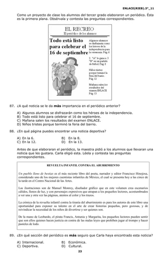 ENLACE(RIEB).3°_11
23
Como un proyecto de clase los alumnos del tercer grado elaboraron un periódico. Ésta
es la primera plana. Obsérvala y contesta las preguntas correspondientes.
87. ¿A qué noticia se le da más importancia en el periódico anterior?
A) Algunos alumnos se disfrazarán como los héroes de la independencia.
B) Todo está listo para celebrar el 16 de septiembre.
C) Mañana salen los resultados del examen ENLACE.
D) Niños tristes porque terminó la feria del barrio.
88. ¿En qué página puedes encontrar una noticia deportiva?
A) En la 6. B) En la 8.
C) En la 12. D) En la 13.
Antes de que elaboraran el periódico, la maestra pidió a los alumnos que llevaran una
noticia que les gustara. Carla eligió esta. Léela y contesta las preguntas
correspondientes.
REVUELTA I FA TIL CO TRA EL ABURRIMIE TO
Un pueblo lleno de bestias es el más reciente libro del poeta, narrador y editor Francisco Hinojosa,
considerado uno de los mejores cuentistas infantiles de México, el cual se presenta hoy a las cinco de
la tarde en el Centro Nacional de las Artes.
Las ilustraciones son de Manuel Monroy, diseñador gráfico que en este volumen crea escenarios
cálidos, llenos de luz, y con personajes expresivos que atrapan a los pequeños lectores, acostumbrados
a ver una y otra vez las páginas, atentos al color y los trazos.
La crónica de la revuelta infantil contra la tiranía del aburrimiento es para los autores de este libro una
oportunidad para exponer su talento en el arte de crear historias pequeñas, pero gozosas, y de
reivindicar la necesidad de los niños de divertirse y ser quienes son.
De la mano de Leobardo, el pirata Francis, Antunia y Margarita, los pequeños lectores pueden sentir
que son ellos quienes hacen justicia en contra de las malas leyes que prohíben jugar al trompo y hacer
pasteles de lodo.
89. ¿En qué sección del periódico es más seguro que Carla haya encontrado esta noticia?
A) Internacional. B) Económica.
C) Deportiva. D) Cultural.
 
