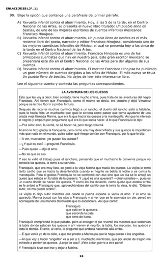 ENLACE(RIEB).3°_11
24
90. Elige la opción que contenga una paráfrasis del primer párrafo.
A) Revuelta infantil contra el aburrimiento. Hoy, a las 5 de la tarde, en el Centro
Nacional de las Artes, se presenta el nuevo libro titulado: Un pueblo lleno de
bestias, de uno de los mejores escritores de cuentos infantiles mexicanos:
Francisco Hinojosa.
B) Revuelta infantil contra el aburrimiento. Un pueblo lleno de bestias es el más
reciente libro del poeta, narrador y editor Francisco Hinojosa, considerado uno de
los mejores cuentistas infantiles de México, el cual se presenta hoy a las cinco de
la tarde en el Centro Nacional de las Artes.
C) Revuelta infantil contra el aburrimiento. Francisco Hinojosa es uno de los
principales cuentistas que hay en nuestro país. Este gran escritor mexicano se
presentará este día en el Centro Nacional de las Artes para dar algunos de sus
cuentos.
D) Revuelta infantil contra el aburrimiento. El escritor Francisco Hinojosa ha publicado
un gran número de cuentos dirigidos a los niños de México. El más nuevo se titula
Un pueblo lleno de bestias. No dejes de leer este interesante libro.
Lee el siguiente cuento y contesta las preguntas correspondientes.
LA AVENTURA DE LOS QUESOS
Esto que les voy a decir, bien contado, tiene mucho chiste, pues trata de las aventuras del negro
Francisco. Ahí tienen que Franciquío, como él mismo se decía, era jarocho y dejó Veracruz
porque se le hizo fácil ir a probar fortuna.
Después de recorrer muchos caminos llegó a un rancho, el dueño del rancho salió a hablarle,
pues le hacía falta un muchacho que igual le sirviera como pastor que como ayudante de una
criada vieja llamada Marina, que era la que hacía los quesos y la mantequilla. Así que le interesó
el negrito y empezó por preguntarle qué era lo que sabía hacer. A lo que Franciquío le dijo:
—Pos siñor amo, la verdá, no sé hacer ná, pero tengo voluntá.
Al amo le hizo gracia la franqueza, pero como era muy desconfiado y sus quesos le importaban
más que nada en el mundo, quiso saber qué riesgo corrían con Franciquío, por lo que le dijo:
—A ver, muchacho: ¿te gustan los quesos?
—¿Y qué es eso? —preguntó Franciquío.
—Pues queso —dijo el amo.
—No sé qué es eso.
Y eso le valió el trabajo pues el ranchero, pensando que el muchacho le convenía porque no
conocía los quesos, lo tomó a su servicio.
Franciquío, que era muy listo, se ganó a la vieja Marina que hacía los quesos. La viejita le tomó
tanto cariño que se hacía la desentendida cuando el negrito se bebía la leche o se comía la
mantequilla. Pero el goloso Franciquío no se conformó con eso sino que un día se le antojó un
queso que estaba en la tabla de la quesera. Y ¿qué es una quesera? —dirán ustedes—, pues es
un cuarto donde se hacen los quesos. Y como les iba diciendo, cierto queso que estaba arriba
se le antojó a Franciquío que, aprovechándose del cariño que le tenía la vieja, le dijo: “Déjame
subir, na má quiero probá!”.
La viejita lo dejó subir mientras ella desde la puerta espiaba si venía el amo. Y el amo se
apareció. Marina buscó con los ojos a Franciquío y al ver que se le asomaba un pie, pensó en
aconsejarle de una manera disimulada que lo escondiera. Así que cantó:
Franciquío
que está en la quesera,
que esconda la pata
que tiene de fuera.
Franciquío comprendió lo que pasaba, pero al encoger el pie reventó los mecates que sostenían
la tabla donde estaban los quesos y ahí vienen el negrito, la tabla, los mecates, los quesos y
todo lo demás. El amo, al verlo, le preguntó qué andaba haciendo allá arriba.
—E que venía yo de lo cielo, a que me preste a Marina pa que le haga queso a los angelitos.
—Al que voy a hacer “angelito” va a ser a ti, muchacho mentiroso, que por andar de tragón me
echaste a perder los quesos. ¡Largo de aquí! ¡Vete a dar guerra a otra parte!
Y Franciquío tuvo que irse y dejar a Marina.
 