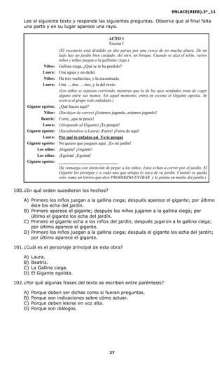 ENLACE(RIEB).3°_11
27
Lee el siguiente texto y responde las siguientes preguntas. Observa que al final falta
una parte y en su lugar aparece una raya.
ACTO 1
Escena I
(El escenario está dividido en dos partes por una cerca de no mucha altura. De un
lado hay un jardín bien cuidado; del otro, un bosque. Cuando se alza el telón, varios
niños y niñas juegan a la gallinita ciega.)
iños: Gallina ciega, ¿Qué se te ha perdido?
Laura: Una aguja y un dedal.
iños: Da tres vueltecitas, y la encontrarás.
Laura: Una…, dos…, tres, y la del revés.
(Los niños se separan corriendo, mientras que la de los ojos vendados trata de coger
alguno entre sus manos. En aquel momento, entra en escena el Gigante egoísta. Se
acerca al grupo todo enfadado.)
Gigante egoísta: ¿Qué hacen aquí?
iños: (Sin dejar de correr) ¡Estamos jugando, estamos jugando!
Beatriz: Corre, ¡que te pesca!
Laura: (Atrapando al Gigante) ¡Te pesqué!
Gigante egoísta: (Sacudiéndose a Laura) ¡Fuera! ¡Fuera de aquí!
Laura: Por qué te enfadas así Yo te pesqué
Gigante egoísta: No quiero que jueguen aquí. ¡Es mi jardín!
Los niños: ¡Gigante! ¡Gigante!
Las niñas: ¡Egoísta! ¡Egoísta!
Gigante egoísta: ____________________________
(Se remanga con intención de pegar a los niños; éstos echan a correr por el jardín. El
Gigante los persigue y a cada uno que atrapa lo saca de su jardín. Cuando se queda
solo, toma un letrero que dice PROHIBIDO E TRAR y lo planta en medio del jardín.)
100.¿En qué orden sucedieron los hechos?
A) Primero los niños juegan a la gallina ciega; después aparece el gigante; por último
éste los echa del jardín.
B) Primero aparece el gigante; después los niños jugaron a la gallina ciega; por
último el gigante los echa del jardín.
C) Primero el gigante echa a los niños del jardín; después jugaron a la gallina ciega;
por último aparece el gigante.
D) Primero los niños juegan a la gallina ciega; después el gigante los echa del jardín;
por último aparece el gigante.
101.¿Cuál es el personaje principal de esta obra?
A) Laura.
B) Beatriz.
C) La Gallina ciega.
D) El Gigante egoísta.
102.¿Por qué algunas frases del texto se escriben entre paréntesis?
A) Porque deben ser dichas como si fueran preguntas.
B) Porque son indicaciones sobre cómo actuar.
C) Porque deben leerse en voz alta.
D) Porque son diálogos.
 