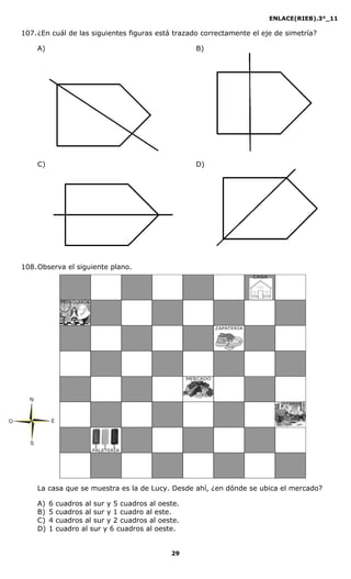 ENLACE(RIEB).3°_11
29
107.¿En cuál de las siguientes figuras está trazado correctamente el eje de simetría?
A) B)
C) D)
108.Observa el siguiente plano.
La casa que se muestra es la de Lucy. Desde ahí, ¿en dónde se ubica el mercado?
A) 6 cuadros al sur y 5 cuadros al oeste.
B) 5 cuadros al sur y 1 cuadro al este.
C) 4 cuadros al sur y 2 cuadros al oeste.
D) 1 cuadro al sur y 6 cuadros al oeste.
N
S
EO
 