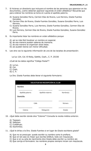 ENLACE(RIEB).3°_11
3
7. Si hicieras un directorio que incluyera el nombre de las personas que aparecen en los
documentos, ¿cómo deberían aparecer siguiendo el orden alfabético? Recuerda que
para ordenar los nombres se toma en cuenta el apellido paterno.
A) Susana González Parra, Carmen Díaz de Rivera, Luis Herrera, Gisela Fuentes
González.
B) Carmen Díaz de Rivera, Gisela Fuentes González, Susana González Parra, Luis
Herrera.
C) Susana González Parra, Luis Herrera, Gisela Fuentes González, Carmen Díaz de
Rivera.
D) Luis Herrera, Carmen Díaz de Rivera, Gisela Fuentes González, Susana González
Parra.
8. Es importante listar los nombres en orden alfabético porque
A) así es más fácil localizar un nombre en especial.
B) de esa manera pueden saberse de memoria.
C) de esa manera se organizan otras listas.
D) así pueden leerse con menor dificultad.
9. Lee otra vez la siguiente información de una de las tarjetas de presentación:
La luz 124, Col. El Reloj, Saltillo, Coah., C. P. 25330
¿Cuál de los datos significa “Código Postal”?
A) La luz.
B) Col.
C) Coah.
D) C. P.
La Dra. Gisela Fuentes debe llenar el siguiente formulario:
SOLICITUD DE INSCRIPCIÓN AL CLUB
Nombre
_________________ _________________ _________________
Apellido paterno Apellido materno Nombre(s)
Domicilio
__________________________________________ _________________
Calle Número
_________________ _________________ _________________
Colonia Delegación Estado
10. ¿Qué debe escribir donde dice “Colonia”? Consulta la receta médica anterior.
A) Tepepan.
B) Xaltocan.
C) Cuitláhuac.
D) Xochimilco.
11. ¿Qué le dirías a la Dra. Gisela Fuentes si en lugar de Gisela escribiera gisela?
A) Que no se preocupe: puede escribir su nombre como lo prefiera.
B) Que en tal caso es mejor que escriba GISELA, todo con mayúscula.
C) Que si en su acta de nacimiento dice Gisela debe escribir su nombre así.
D) Que corrija el formulario: los nombres propios siempre inician con mayúscula.
 