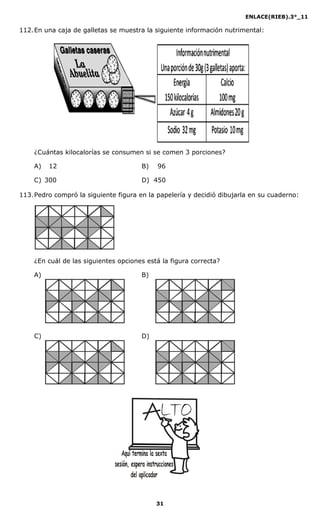 ENLACE(RIEB).3°_11
31
112.En una caja de galletas se muestra la siguiente información nutrimental:
¿Cuántas kilocalorías se consumen si se comen 3 porciones?
A) 12 B) 96
C) 300 D) 450
113.Pedro compró la siguiente figura en la papelería y decidió dibujarla en su cuaderno:
¿En cuál de las siguientes opciones está la figura correcta?
A) B)
C) D)
 