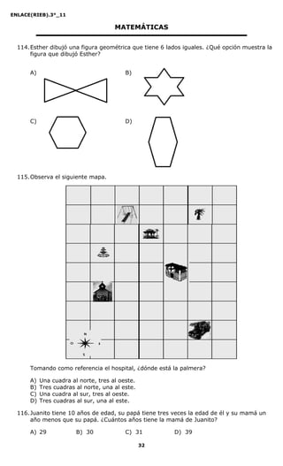ENLACE(RIEB).3°_11
32
MATEMÁTICAS
114.Esther dibujó una figura geométrica que tiene 6 lados iguales. ¿Qué opción muestra la
figura que dibujó Esther?
A) B)
C) D)
115.Observa el siguiente mapa.
Tomando como referencia el hospital, ¿dónde está la palmera?
A) Una cuadra al norte, tres al oeste.
B) Tres cuadras al norte, una al este.
C) Una cuadra al sur, tres al oeste.
D) Tres cuadras al sur, una al este.
116.Juanito tiene 10 años de edad, su papá tiene tres veces la edad de él y su mamá un
año menos que su papá. ¿Cuántos años tiene la mamá de Juanito?
A) 29 B) 30 C) 31 D) 39
 