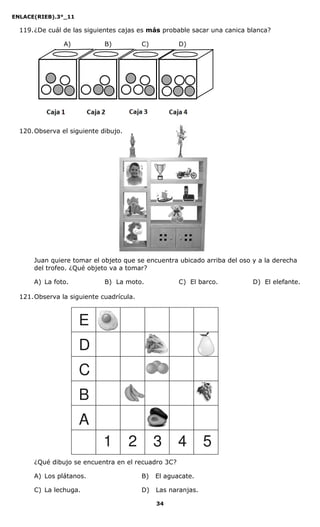 ENLACE(RIEB).3°_11
34
119.¿De cuál de las siguientes cajas es más probable sacar una canica blanca?
A) B) C) D)
120.Observa el siguiente dibujo.
Juan quiere tomar el objeto que se encuentra ubicado arriba del oso y a la derecha
del trofeo. ¿Qué objeto va a tomar?
A) La foto. B) La moto. C) El barco. D) El elefante.
121.Observa la siguiente cuadrícula.
¿Qué dibujo se encuentra en el recuadro 3C?
A) Los plátanos. B) El aguacate.
C) La lechuga. D) Las naranjas.
E
D
C
B
A
1 2 3 4 5
 