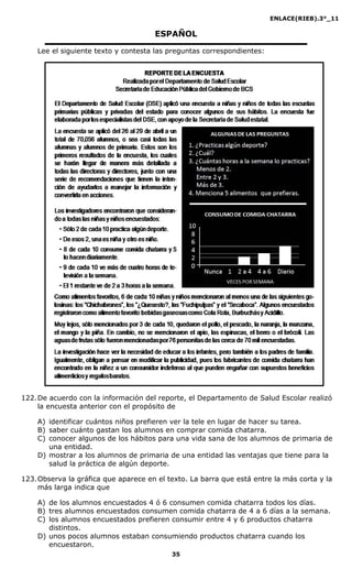 ENLACE(RIEB).3°_11
35
ESPAÑOL
Lee el siguiente texto y contesta las preguntas correspondientes:
122.De acuerdo con la información del reporte, el Departamento de Salud Escolar realizó
la encuesta anterior con el propósito de
A) identificar cuántos niños prefieren ver la tele en lugar de hacer su tarea.
B) saber cuánto gastan los alumnos en comprar comida chatarra.
C) conocer algunos de los hábitos para una vida sana de los alumnos de primaria de
una entidad.
D) mostrar a los alumnos de primaria de una entidad las ventajas que tiene para la
salud la práctica de algún deporte.
123.Observa la gráfica que aparece en el texto. La barra que está entre la más corta y la
más larga indica que
A) de los alumnos encuestados 4 ó 6 consumen comida chatarra todos los días.
B) tres alumnos encuestados consumen comida chatarra de 4 a 6 días a la semana.
C) los alumnos encuestados prefieren consumir entre 4 y 6 productos chatarra
distintos.
D) unos pocos alumnos estaban consumiendo productos chatarra cuando los
encuestaron.
 