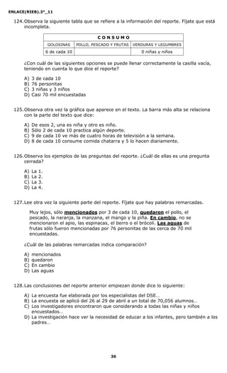 ENLACE(RIEB).3°_11
36
124.Observa la siguiente tabla que se refiere a la información del reporte. Fíjate que está
incompleta.
C O N S U M O
GOLOSINAS POLLO, PESCADO Y FRUTAS VERDURAS Y LEGUMBRES
6 de cada 10 0 niñas y niños
¿Con cuál de las siguientes opciones se puede llenar correctamente la casilla vacía,
teniendo en cuenta lo que dice el reporte?
A) 3 de cada 10
B) 76 personitas
C) 3 niñas y 3 niños
D) Casi 70 mil encuestadas
125.Observa otra vez la gráfica que aparece en el texto. La barra más alta se relaciona
con la parte del texto que dice:
A) De esos 2, una es niña y otro es niño.
B) Sólo 2 de cada 10 practica algún deporte.
C) 9 de cada 10 ve más de cuatro horas de televisión a la semana.
D) 8 de cada 10 consume comida chatarra y 5 lo hacen diariamente.
126.Observa los ejemplos de las preguntas del reporte. ¿Cuál de ellas es una pregunta
cerrada?
A) La 1.
B) La 2.
C) La 3.
D) La 4.
127.Lee otra vez la siguiente parte del reporte. Fíjate que hay palabras remarcadas.
Muy lejos, sólo mencionados por 3 de cada 10, quedaron el pollo, el
pescado, la naranja, la manzana, el mango y la piña. En cambio, no se
mencionaron el apio, las espinacas, el berro o el brócoli. Las aguas de
frutas sólo fueron mencionadas por 76 personitas de las cerca de 70 mil
encuestadas.
¿Cuál de las palabras remarcadas indica comparación?
A) mencionados
B) quedaron
C) En cambio
D) Las aguas
128.Las conclusiones del reporte anterior empiezan donde dice lo siguiente:
A) La encuesta fue elaborada por los especialistas del DSE…
B) La encuesta se aplicó del 26 al 29 de abril a un total de 70,056 alumnos…
C) Los investigadores encontraron que considerando a todas las niñas y niños
encuestados…
D) La investigación hace ver la necesidad de educar a los infantes, pero también a los
padres…
 