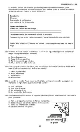 ENLACE(RIEB).3°_11
37
La maestra pidió a los alumnos que investigaran algún remedio casero, para
compartirlo con la clase. Paulo le preguntó a su abuela, quien le enseñó a hacer un
jarabe para la tos. Este es el modo de hacerlo:
Ingredientes
2 limones
2 cucharadas de miel de abeja
Unas ramitas de flor de manzanilla
Proceso de elaboración
Primero pon a hervir una taza de agua.
Después exprime los dos limones en la infusión de manzanilla.
Finalmente, agrega las dos cucharadas de miel y mueve la infusión hasta mezclar todo.
_____________________
Tómese tres veces al día, durante una semana. La tos desaparecerá como por arte de
magia.
129.Paulo no puso un título a su remedio. ¿Cuál de las siguientes opciones presenta el
mejor título para la receta anterior?
A) Remedios caseros.
B) Agua de limón curativa.
C) Té de manzanilla para la tos.
D) Alivio como por arte de magia.
130.En el remedio que escribió Paulo falta un subtítulo. Éste debe escribirse donde va la
raya. ¿Cuál de los siguientes sería el apropiado?
A) Otros ingredientes
B) Modo de empleo
C) Advertencia
D) Preparación
131.Al escribir la receta, Paulo olvidó olvido anotar un ingrediente. ¿En qué opción se
menciona el ingrediente que Paulo olvidó escribir?
A) Una cucharita.
B) Una taza de agua.
C) Un sobrecito de té.
D) Un exprimidor de limones.
132.Paulo también olvidó escribir el segundo paso del proceso de elaboración. ¿Cuál es el
paso que falta?
A) Pon en el agua las ramitas de flor de manzanilla.
B) Saca del agua las ramitas de flor de manzanilla.
C) Corta los limones con cuidado.
D) Lava los limones con jabón.
 
