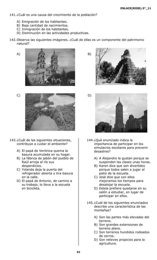 ENLACE(RIEB).3°_11
41
141.¿Cuál es una causa del crecimiento de la población?
A) Emigración de los habitantes.
B) Baja cantidad de nacimientos.
C) Inmigración de los habitantes.
D) Disminución en las actividades productivas.
142.Observa las siguientes imágenes. ¿Cuál de ellas es un componente del patrimonio
natural?
A) B)
C) D)
143.¿Cuál de las siguientes situaciones,
contribuye a cuidar el ambiente?
A) El papá de Verónica quema la
basura acumulada en su hogar.
B) La fábrica de jabón del pueblo de
Raúl arroja al río sus
desperdicios.
C) Yolanda deja la puerta del
refrigerador abierta y tira basura
en la calle.
D) El papá de Antonio, de camino a
su trabajo, lo lleva a la escuela
en bicicleta.
144.¿Qué enunciado indica la
importancia de participar en los
simulacros escolares para prevenir
desastres?
A) A Alejandro le gustan porque se
suspenden las clases unas horas.
B) Karen dice que son divertidos
porque todos salen a jugar al
patio de la escuela.
C) José dice que con ellos
mejoramos los tiempos para
desalojar la escuela.
D) Estela prefiere quedarse en su
salón a estudiar, en lugar de
participar en ellos.
145.¿Cuál de los siguientes enunciados
describe una característica de las
montañas?
A) Son las partes más elevadas del
terreno.
B) Son grandes extensiones de
terreno plano.
C) Son terrenos hundidos rodeados
de cerros.
D) Son relieves propicios para la
agricultura.
 