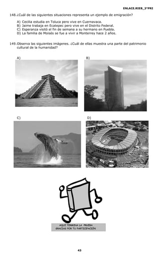 ENLACE.RIEB_3°PRI
43
AQUÍ TERMINA LA PRUEBA
GRACIAS POR TU PARTICIPACIÓN
148.¿Cuál de las siguientes situaciones representa un ejemplo de emigración?
A) Cecilia estudia en Toluca pero vive en Cuernavaca.
B) Jaime trabaja en Ecatepec pero vive en el Distrito Federal.
C) Esperanza visitó el fin de semana a su hermano en Puebla.
D) La familia de Moisés se fue a vivir a Monterrey hace 2 años.
149.Observa las siguientes imágenes. ¿Cuál de ellas muestra una parte del patrimonio
cultural de la humanidad?
A) B)
C) D)
 
