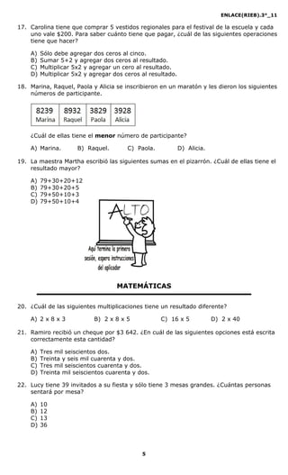 ENLACE(RIEB).3°_11
5
17. Carolina tiene que comprar 5 vestidos regionales para el festival de la escuela y cada
uno vale $200. Para saber cuánto tiene que pagar, ¿cuál de las siguientes operaciones
tiene que hacer?
A) Sólo debe agregar dos ceros al cinco.
B) Sumar 5+2 y agregar dos ceros al resultado.
C) Multiplicar 5x2 y agregar un cero al resultado.
D) Multiplicar 5x2 y agregar dos ceros al resultado.
18. Marina, Raquel, Paola y Alicia se inscribieron en un maratón y les dieron los siguientes
números de participante.
¿Cuál de ellas tiene el menor número de participante?
A) Marina. B) Raquel. C) Paola. D) Alicia.
19. La maestra Martha escribió las siguientes sumas en el pizarrón. ¿Cuál de ellas tiene el
resultado mayor?
A) 79+30+20+12
B) 79+30+20+5
C) 79+50+10+3
D) 79+50+10+4
MATEMÁTICAS
20. ¿Cuál de las siguientes multiplicaciones tiene un resultado diferente?
A) 2 x 8 x 3 B) 2 x 8 x 5 C) 16 x 5 D) 2 x 40
21. Ramiro recibió un cheque por $3 642. ¿En cuál de las siguientes opciones está escrita
correctamente esta cantidad?
A) Tres mil seiscientos dos.
B) Treinta y seis mil cuarenta y dos.
C) Tres mil seiscientos cuarenta y dos.
D) Treinta mil seiscientos cuarenta y dos.
22. Lucy tiene 39 invitados a su fiesta y sólo tiene 3 mesas grandes. ¿Cuántas personas
sentará por mesa?
A) 10
B) 12
C) 13
D) 36
 