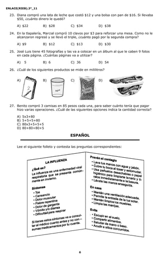 ENLACE(RIEB).3°_11
6
23. Diana compró una lata de leche que costó $12 y una bolsa con pan de $16. Si llevaba
$50, ¿cuánto dinero le quedó?
A) $22 B) $28 C) $34 D) $38
24. En la tlapalería, Marcial compró 10 clavos por $3 para reforzar una mesa. Como no le
alcanzaron regresó y se llevó el triple, ¿cuánto pagó por la segunda compra?
A) $9 B) $12 C) $13 D) $30
25. José Luis tiene 45 fotografías y las va a colocar en un álbum al que le caben 9 fotos
en cada página. ¿Cuántas páginas va a utilizar?
A) 05 B)06 C) 36 D) 54
26. ¿Cuál de los siguientes productos se mide en mililitros?
A) B) C) D)
27. Benito compró 3 camisas en 85 pesos cada una, para saber cuánto tenía que pagar
hizo varias operaciones. ¿Cuál de las siguientes opciones indica la cantidad correcta?
A) 5x3+80
B) 5+5+5+80
C) 80x3+5+5+5
D) 80+80+80+5
ESPAÑOL
Lee el siguiente folleto y contesta las preguntas correspondientes:
 