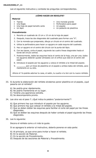 ENLACE(RIEB).3°_11
8
Lee el siguiente instructivo y contesta las preguntas correspondientes.
¿CÓMO HACER UN REHILETE?
Material
• Tijeras
• Una Regla
• Una hoja de papel tamaño carta
• Un lápiz
• Una moneda grande
• Perforadora para papel
• Un popote
• Un pedacito de plastilina
Procedimiento
1. Recorta un cuadrado de 15 cm x 15 cm de la hoja de papel.
2. Después, traza las dos diagonales del cuadrado para formar una “X”.
3. Con la moneda que preparaste, dibuja un círculo en el centro del cuadrado.
4. Utiliza la perforadora para hacer un agujero en cada esquina del cuadrado.
5. Haz un agujero en el centro del círculo con la punta del lápiz.
6. Con las tijeras, corta el papel, siguiendo las cuatro líneas diagonales hasta el
borde del círculo central.
7. Posteriormente, dobla las esquinas hacia el centro de la hoja, una por una; todos
los agujeros deberán quedar alineados con el orificio que está en el centro del
papel.
8. Introduce el popote por los agujeros y coloca el rehilete a la mitad del popote.
9. ________ pon un trozo de plastilina en el popote a ambos lados del rehilete, para
mantenerlo en su sitio.
¡Ahora sí! Ya podrás adornar tu casa, el salón, tu cuarto o tu bici con tu nuevo rehilete.
33. Si durante la elaboración del rehilete olvidamos poner plastilina en el popote, ¿qué
pasaría con el rehilete?
A) No podría girar rápidamente.
B) No podría mantenerse en su lugar.
C) Tendría una apariencia extraña.
D) Se descompondría pronto.
34. Lee otra vez el paso 7. ¿Qué indica la palabra “posteriormente”?
A) Que primero hay que introducir el popote por los agujeros.
B) Que primero hay que colocar el rehilete a la mitad del popote.
C) Que se deben doblar las esquinas para facilitar el corte del papel por las líneas
diagonales.
D) Que se doblan las esquinas después de haber cortado el papel siguiendo las líneas
diagonales.
35. Lee lo siguiente:
Decora el rehilete como a ti más te guste.
Si se agregara lo anterior al instructivo, debería ponerse en esta parte:
A) Al principio, ya que sirve para invitar a hacer el rehilete.
B) En la sección de Material.
C) En la sección de Procedimiento.
D) Después de las secciones de Material y Procedimiento.
 