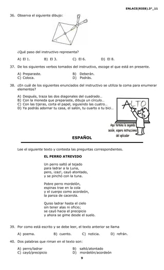ENLACE(RIEB).3°_11
9
36. Observa el siguiente dibujo:
¿Qué paso del instructivo representa?
A) El 1. B) El 3. C) El 6. D) El 8.
37. De los siguientes verbos tomados del instructivo, escoge el que está en presente.
A) Preparaste. B) Deberán.
C) Coloca. D) Podrás.
38. ¿En cuál de los siguientes enunciados del instructivo se utiliza la coma para enumerar
elementos?
A) Después, traza las dos diagonales del cuadrado…
B) Con la moneda que preparaste, dibuja un círculo…
C) Con las tijeras, corta el papel, siguiendo las cuatro…
D) Ya podrás adornar tu casa, el salón, tu cuarto o tu bici…
ESPAÑOL
Lee el siguiente texto y contesta las preguntas correspondientes.
EL PERRO ATREVIDO
Un perro saltó al tejado
para ladrar a la Luna,
pero, ¡zaz!, cayó atontado,
y se pinchó con la tuna.
Pobre perro mordelón,
espinas trae en la cola
y el cuerpo como acordeón,
la panza de cacerola.
Quiso ladrar hasta el cielo
sin tener alas ni oficio;
se cayó hacia el precipicio
y ahora se gime desde el suelo.
39. Por como está escrito y se debe leer, el texto anterior se llama
A) poema. B) cuento. C) noticia. D) refrán.
40. Dos palabras que riman en el texto son:
A) perro/ladrar B) saltó/atontado
C) cayó/precipicio D) mordelón/acordeón
 