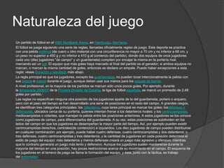 Naturaleza del juego
Un partido de fútbol en el HSH Nordbank Arena, en Hamburgo, Alemania.
El fútbol se juega siguiendo una serie de reglas, llamadas oficialmente reglas de juego. Este deporte se practica
con una pelota esférica (de cuero u otro material con una circunferencia no mayor a 70 cm y no inferior a 68 cm, y
un peso no superior a 450 g y no inferior a 410 g al comienzo del partido), donde dos equipos de once jugadores
cada uno (diez jugadores "de campo" y un guardameta) compiten por encajar la misma en la portería rival,
marcando así un gol. El equipo que más goles haya marcado al final del partido es el ganador; si ambos equipos no
marcan, o marcan la misma cantidad de goles, entonces se declara un empate. Puede haber excepciones a esta
regla; véase Duración y resultado más abajo.
La regla principal es que los jugadores, excepto los guardametas, no pueden tocar intencionalmente la pelota con
sus brazos o manos durante el juego, aunque deben usar sus manos para los saques de banda.
A nivel profesional, en la mayoría de los partidos se marcan sólo unos pocos goles. Por ejemplo, durante
la temporada 2006/07 de la Primera División de España, la liga de fútbol española, se marcó un promedio de 2,48
goles por partido.3
Las reglas no especifican ninguna otra posición de los jugadores aparte de la del guardameta, portero o arquero,
pero con el paso del tiempo se han desarrollado una serie de posiciones en el resto del campo. A grandes rasgos,
se identifican tres categorías principales: los delanteros, cuya tarea principal es marcar los goles; losdefensas o
defensores, ubicados cerca de su portería, quienes intentan frenar a los delanteros rivales; y los centrocampistas,
mediocampistas o volantes, que manejan la pelota entre las posiciones anteriores. A estos jugadores se los conoce
como jugadores de campo, para diferenciarlos del guardameta. A su vez, estas posiciones se subdividen en los
lados del campo en que los jugadores se desempeñan la mayor parte del tiempo. Así, por ejemplo pueden existir
centrocampistas derechos, centrales(de contencion) e izquierdos. Los diez jugadores de campo pueden distribuirse
en cualquier combinación: por ejemplo, puede haber cuatro defensas, cuatro centrocampistas y dos delanteros; o
tres defensas, cuatro centrocampistas y tres delanteros, y la cantidad de jugadores en cada posición determina el
estilo de juego del equipo: más delanteros y menos defensas creará un juego más agresivo y ofensivo, mientras
que lo contrario generará un juego más lento y defensivo. Aunque los jugadores suelen mantenerse durante la
mayoría del tiempo en una posición, hay pocas restricciones acerca de su movimiento en el campo. El esquema de
los jugadores en el terreno de juego se llama la formación del equipo, y ésta, junto con la táctica, es trabajo
del entrenador.
 