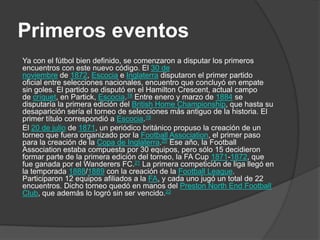 Primeros eventos
Ya con el fútbol bien definido, se comenzaron a disputar los primeros
encuentros con este nuevo código. El 30 de
noviembre de 1872, Escocia e Inglaterra disputaron el primer partido
oficial entre selecciones nacionales, encuentro que concluyó en empate
sin goles. El partido se disputó en el Hamilton Crescent, actual campo
de críquet, en Partick, Escocia.18 Entre enero y marzo de 1884 se
disputaría la primera edición del British Home Championship, que hasta su
desaparición sería el torneo de selecciones más antiguo de la historia. El
primer título correspondió a Escocia.19
El 20 de julio de 1871, un periódico británico propuso la creación de un
torneo que fuera organizado por la Football Association, el primer paso
para la creación de la Copa de Inglaterra.20 Ese año, la Football
Association estaba compuesta por 30 equipos, pero sólo 15 decidieron
formar parte de la primera edición del torneo, la FA Cup 1871-1872, que
fue ganada por el Wanderers FC.21 La primera competición de liga llegó en
la temporada 1888/1889 con la creación de la Football League.
Participaron 12 equipos afiliados a la FA, y cada uno jugó un total de 22
encuentros. Dicho torneo quedó en manos del Preston North End Football
Club, que además lo logró sin ser vencido.22
 