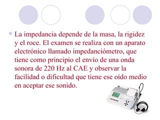    La impedancia depende de la masa, la rigidez
    y el roce. El examen se realiza con un aparato
    electrónico llamado impedanciómetro, que
    tiene como principio el envío de una onda
    sonora de 220 Hz al CAE y observar la
    facilidad o dificultad que tiene ese oído medio
    en aceptar ese sonido.
 