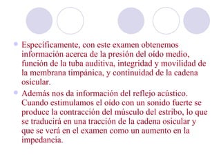    Específicamente, con este examen obtenemos
    información acerca de la presión del oído medio,
    función de la tuba auditiva, integridad y movilidad de
    la membrana timpánica, y continuidad de la cadena
    osicular.
   Además nos da información del reflejo acústico.
    Cuando estimulamos el oído con un sonido fuerte se
    produce la contracción del músculo del estribo, lo que
    se traducirá en una tracción de la cadena osicular y
    que se verá en el examen como un aumento en la
    impedancia.
 