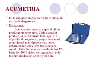 ACUMETRIA
   Es la exploración cualitativa de la audición
    mediante diapasones.
   Diapasones:
         Son aparatos metálicos que al vibrar
    producen un tono puro. Cada diapasón
    produce un determinado tono, que va a
    depender de su grosor , ya que de acuerdo a
    éste, vibrará más rápido o más lento,
    determinando una cierta frecuencia de
    sonido. Estas frecuencias van desde los 128
    hasta los 2048 ciclos por segundo, siendo
    los más usados los de 256 y 512 Hz.
 