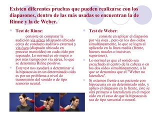 Existen diferentes pruebas que pueden realizarse con los
diapasones, dentro de las más usadas se encuentran la de
Rinne y la de Weber.
   Test de Rinne:                           Test de Weber:
         consiste en comparar la                   consiste en aplicar el diapasón
  audición vía aérea (diapasón ubicado      por vía ósea , pero en los dos oídos
  cerca de conducto auditivo externo) y     simultáneamente, lo que se logra al
  vía ósea (diapasón ubicado en             aplicarlo en la línea media (frente,
  proceso mastoides) en cada oído por       huesos nasales o incisivos
  separado. Lo normal es oír mejor o        superiores).
  por más tiempo por vía aérea, lo que     Lo normal es que el sonido sea
  se denomina Rinne positivo.               escuchado al centro de la cabeza o en
 Este test nos ayudará a determinar si     los dos oídos simultáneamente, a lo
  la hipoacusia en un determinado oído      que se denomina que el "Weber no
  es por un problema a nivel de             lateraliza".
  transmisión del sonido o de tipo         Si estamos frente a un paciente con
  sensorio neural.                          hipoacusia en un determinado oído, y
                                            aplico el diapasón en la frente, éste se
                                            oirá primero o lateralizará en el mejor
                                            oído en el caso de que la hipoacusia
                                            sea de tipo sensorial o neural.
 