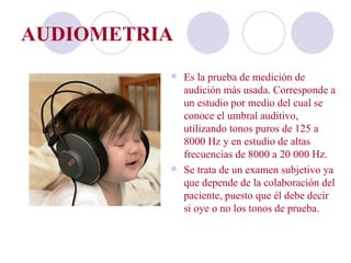 AUDIOMETRIA
           Es la prueba de medición de
            audición más usada. Corresponde a
            un estudio por medio del cual se
            conoce el umbral auditivo,
            utilizando tonos puros de 125 a
            8000 Hz y en estudio de altas
            frecuencias de 8000 a 20 000 Hz.
           Se trata de un examen subjetivo ya
            que depende de la colaboración del
            paciente, puesto que él debe decir
            si oye o no los tonos de prueba.
 