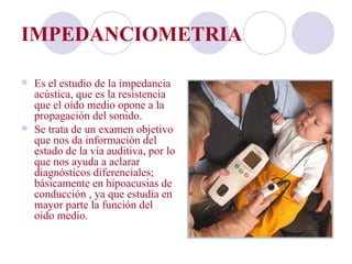 IMPEDANCIOMETRIA

   Es el estudio de la impedancia
    acústica, que es la resistencia
    que el oído medio opone a la
    propagación del sonido.
   Se trata de un examen objetivo
    que nos da información del
    estado de la vía auditiva, por lo
    que nos ayuda a aclarar
    diagnósticos diferenciales;
    básicamente en hipoacusias de
    conducción , ya que estudia en
    mayor parte la función del
    oído medio.
 
