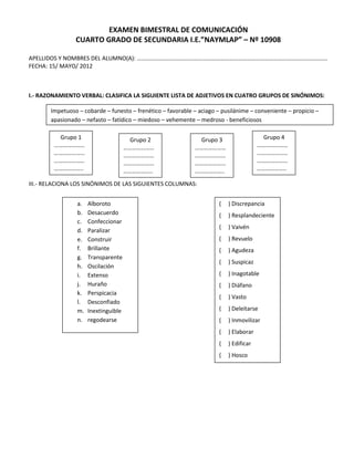 EXAMEN BIMESTRAL DE COMUNICACIÓN
                CUARTO GRADO DE SECUNDARIA I.E.”NAYMLAP” – Nº 10908

APELLIDOS Y NOMBRES DEL ALUMNO(A): ………………………………………………………………………………………………………………….
FECHA: 15/ MAYO/ 2012



I.- RAZONAMIENTO VERBAL: CLASIFICA LA SIGUIENTE LISTA DE ADJETIVOS EN CUATRO GRUPOS DE SINÓNIMOS:

       Impetuoso – cobarde – funesto – frenético – favorable – aciago – pusilánime – conveniente – propicio –
       apasionado – nefasto – fatídico – miedoso – vehemente – medroso - beneficiosos

         Grupo 1                       Grupo 2                Grupo 3                    Grupo 4
        …………………                       …………………                …………………                    …………………
        …………………                       …………………                …………………                    …………………
        …………………                       …………………                …………………                    …………………
        ………………..                      ………………..               ………………..                   ………………..

III.- RELACIONA LOS SINÓNIMOS DE LAS SIGUIENTES COLUMNAS:


                 a.   Alboroto                                         (   ) Discrepancia
                 b.   Desacuerdo                                       (   ) Resplandeciente
                 c.   Confeccionar
                                                                       (   ) Vaivén
                 d.   Paralizar
                 e.   Construir                                        (   ) Revuelo
                 f.   Brillante                                        (   ) Agudeza
                 g.   Transparente
                                                                       (   ) Suspicaz
                 h.   Oscilación
                 i.   Extenso                                          (   ) Inagotable
                 j.   Huraño                                           (   ) Diáfano
                 k.   Perspicacia
                                                                       (   ) Vasto
                 l.   Desconfiado
                 m.   Inextinguible                                    (   ) Deleitarse
                 n.   regodearse                                       (   ) Inmovilizar
                                                                       (   ) Elaborar
                                                                       (   ) Edificar
                                                                       (   ) Hosco
 