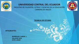 UNIVERSIDAD CENTRAL DEL ECUADOR
FACULTAD DE FILOSOFÍA, LETRAS Y CIENCIAS DE LA EDUCACIÓN
CARRERA DE INGLÉS
INTEGRANTES:
TECNICAS DE ESTUDIO
RODRÍGUEZ FABIÁN J.
SALAZAR SAÚL
SOTO JOSUÉ
 