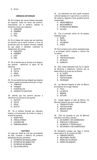 D. 44 Cm 
CIENCIAS NATURALES 
25. Es el órgano del cuerpo humano encargado 
de registrar todos los datos del exterior, 
relacionarlos con la memoria, analizar la 
situación y enviar una respuesta 
A. CORAZÓN 
B. CEREBRO 
C. OJO 
D. PIEL 
26. Es el órgano del cuerpo que nos mantiene 
en contacto con el medio exterior y sirve de 
protección para los órganos internos, además 
de que ayuda a mantener constante la 
temperatura del cuerpo 
A. CORAZÓN 
B. CEREBRO 
C. OJO 
D. PIEL 
27. Es el sentido que se localiza en la lengua y 
nos permite identificar el sabor de los 
alimentos 
A. OLFATO 
B. VISTA 
C. OIDO 
D. GUSTO 
28. Es una membrana muy delgada que empieza 
a vibrar cuando los sonidos entran por la oreja 
A. TÍMPANO 
B. YUNQUE 
C. HUESECILLOS 
D. CONDUCTO AUDITIVO 
29. Sentido que nos permite percibir e 
identificar los colores de los objetos 
A. OLFATO 
B. VISTA 
C. OIDO 
D. GUSTO 
30. Es el sistema formado por músculos, 
huesos y articulaciones. Da forma al cuerpo y 
le permite moverse 
A. DIGESTIVO 
B. CIRCULATORIO 
C. LOCOMOTOR 
D. INMUNOLÓGICO 
HISTORIA 
31. Lugar por donde se cree que, procedentes 
de Asia, cruzaron a América los primeros 
pobladores de este continente 
A. ESTRECHO DE MAGALLANES 
B. ESTRECHO DE GIBRALTAR 
C. ESTRECHO DE BERING 
D. ISLAS MALVINAS 
32. Los habitantes de esta región formaron 
culturas basadas en la agricultura y la práctica 
del comercio, llegando a tener grandes centros 
ceremoniales 
A. ARIDOAMÉRICA 
B. MESOAMÉRICA 
C. ESTRECHO DE BERING 
D. ALASKA 
33. Fue el principal cultivo de los pueblos 
mesoamericanos 
A. MAÍZ 
B. FRIJOL 
C. CALABAZA 
D. CHILE 
34. Fue la primera gran cultura mesoamericana 
y su principal centro religioso y cultural fue 
“La Venta” 
A. TOLTECAS 
B. TEOTIHUACANOS 
C. AZTECAS 
D. OLMECAS 
35. Esta ciudad mesoamericana fue la capital 
de Mixtecas y Zapotecas, culturas que se 
desarrollaron en lo que hoy es Oaxaca 
A. EL TAJÍN 
B. MONTE ALBÁN 
C. TEOTIHUACÁN 
D. PALENQUE 
36. Los Mexicas llegaron al valle de México 
procedentes de un lugar llamado: 
A. TULA 
B. LA VENTA 
C. BERING 
D. AZTLÁN 
37. Cuando llegaron al valle de México, los 
Mexicas fundaron una gran ciudad, llamada: 
A. TENOCHTITLAN 
B. TEOTIHUACÁN 
C. MONTE ALBÁN 
D. TEXCOCO 
38. Eran las escuelas en que los Mexicas 
educaban a los niños y jóvenes 
A. DE GUERRA Y DE SACERDOCIO 
B. PÚBLICAS Y PRIVADAS 
C. CALMECAC Y TEPOCHCALLI 
D. DE DANZAS Y DE SACRIFICIOS 
39. Navegante europeo que llegó a tierras 
americanas el 12 de octubre de 1492 
A. HERNÁN CORTÉS 
B. CRISTOBAL COLÓN 
C. PEDRO DE ALVARADO 
D. DIEGO VELÁZQUEZ 
 