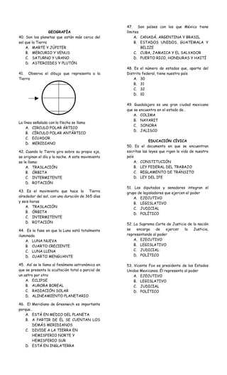 GEOGRAFÍA 
40. Son los planetas que están más cerca del 
sol que la Tierra 
A. MARTE Y JÚPITER 
B. MERCURIO Y VENUS 
C. SATURNO Y URANO 
D. ASTEROIDES Y PLUTÓN 
41. Observa el dibujo que representa a la 
Tierra 
La línea señalada con la flecha se llama 
A. CIRCULO POLAR ÁRTICO 
B. CÍRCULO POLAR ANTÁRTICO 
C. ECUADOR 
D. MERIDIANO 
42. Cuando la Tierra gira sobre su propio eje, 
se originan el día y la noche. A este movimiento 
se le llama: 
A. TRASLACIÓN 
B. ÓRBITA 
C. INTERMITENTE 
D. ROTACIÓN 
43. Es el movimiento que hace la Tierra 
alrededor del sol, con una duración de 365 días 
y seis horas 
A. TRASLACIÓN 
B. ÓRBITA 
C. INTERMITENTE 
D. ROTACIÓN 
44. Es la fase en que la Luna está totalmente 
iluminada 
A. LUNA NUEVA 
B. CUARTO CRECIENTE 
C. LUNA LLENA 
D. CUARTO MENGUANTE 
45. Así se le llama al fenómeno astronómico en 
que se presenta la ocultación total o parcial de 
un astro por otro 
A. ECLIPSE 
B. AURORA BOREAL 
C. RADIACIÓN SOLAR 
D. ALINEAMIENTO PLANETARIO 
46. El Meridiano de Greenwich es importante 
porque… 
A. ESTÁ EN MEDIO DEL PLANETA 
B. A PARTIR DE ÉL SE CUENTAN LOS 
DEMÁS MERIDIANOS 
C. DIVIDE A LA TIERRA EN 
HEMISFERIO NORTE Y 
HEMISFERIO SUR 
D. ESTÁ EN INGLATERRA 
47. Son países con los que México tiene 
límites 
A. CANADÁ, ARGENTINA Y BRASIL 
B. ESTADOS UNIDOS, GUATEMALA Y 
BELIZE 
C. CUBA, JAMAICA Y EL SALVADOR 
D. PUERTO RICO, HONDURAS Y HAITÍ 
48. Es el número de estados que, aparte del 
Distrito federal, tiene nuestro país 
A. 30 
B. 31 
C. 32 
D. 10 
49. Guadalajara es una gran ciudad mexicana 
que se encuentra en el estado de… 
A. COLIMA 
B. NAYARIT 
C. SONORA 
D. JALISCO 
EDUCACIÓN CÍVICA 
50. Es el documento en que se encuentran 
escritas las leyes que rigen la vida de nuestro 
país 
A. CONSTITUCIÓN 
B. LEY FEDERAL DEL TRABAJO 
C. REGLAMENTO DE TRÁNSITO 
D. LEY DEL IFE 
51. Los diputados y senadores integran el 
grupo de legisladores que ejercen el poder 
A. EJECUTIVO 
B. LEGISLATIVO 
C. JUDICIAL 
D. POLÍTICO 
52. La Suprema Corte de Justicia de la nación 
se encarga de ejercer la Justicia, 
representando al poder 
A. EJECUTIVO 
B. LEGISLATIVO 
C. JUDICIAL 
D. POLÍTICO 
53. Vicente Fox es presidente de los Estados 
Unidos Mexicanos. Él representa al poder 
A. EJECUTIVO 
B. LEGISLATIVO 
C. JUDICIAL 
D. POLÍTICO 
