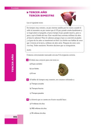 EXÁMENES
102
TERCERAÑO TERCER AÑO
TERCER BIMESTRE
Lee el siguiente texto:
En tiempos muy remotos, un pez enorme andaba por los mares cuando le
salió al encuentro un pez menor que él. Él pez grande estaba hambriento y
se tragó entero al pequeño, al poco tiempo el pez grande murió y, poco a
poco, cayó al fondo del mar. Esto sucedió hace noventa millones de años.
¿Cómo lo sabemos? Pues lo sabemos porque el pez se convirtió en piedra
y al paso de los años se transformó en fósil. Los fósiles nos hablan de seres
que vivieron en la tierra, millones de años atrás. Ninguno de estos seres
vive hoy, Todos murieron. Nosotros decimos que se extinguieron.
(ALIKI)
Contesta correctamente marcando con una X la respuesta correcta.
1 El título mas correcto para este texto es:
a) El pez comelón
b) Los fósiles
c) El mar
2 Al hablar de tiempos muy remotos, nos estamos reﬁriendo a:
a) Tiempos actuales
b) Tiempos futuros
c) Tiempos pasados
3 La historia que se cuenta en el texto sucedió hace:
a) 9 millones de años
b) 900 millones de años
c) 90 millones de años
 