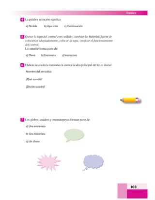 103
ESPAÑOL
4 La palabra extinción signiﬁca:
a) Pérdida b) Aparición c) Continuación
5 Quitar la tapa del control con cuidado, cambiar las baterías, ﬁjarse de
colocarlas adecuadamente, colocar la tapa, veriﬁcar el funcionamiento
del control.
Lo anterior forma parte de:
a) Menú b) Entrevista c) Instructivo
6 Elabora una noticia tomando en cuenta la idea principal del texto inicial.
Nombre del periódico
¿Qué sucedió?
¿Dónde sucedió?
7 Los globos, cuadros y onomatopeyas forman parte de:
a) Una entrevista
b) Una historieta
c) Un chiste
 