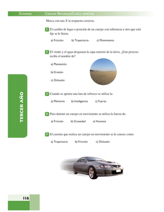 EXÁMENES
116
TERCERAÑO Marca con una X la respuesta correcta.
1 El cambio de lugar o posición de un cuerpo con referencia a otro que está
ﬁjo se le llama:
a) Fricción b) Trayectoria c) Movimiento
2 El viento y el agua desgastan la capa exterior de la tierra. ¿Este proceso
recibe el nombre de?
a) Planeación
b) Erosión
c) Oclusión
3 Cuando se aprieta una lata de refresco se utiliza la:
a) Memoria b) Inteligencia c) Fuerza
4 Para detener un cuerpo en movimiento se utiliza la fuerza de:
a) Fricción b) Gravedad c) Humana
5 El camino que realiza un cuerpo en movimiento se le conoce como:
a) Trayectoria b) Fricción c) Oclusión
CIENCIAS NATURALES/CUARTO BIMESTRE
 