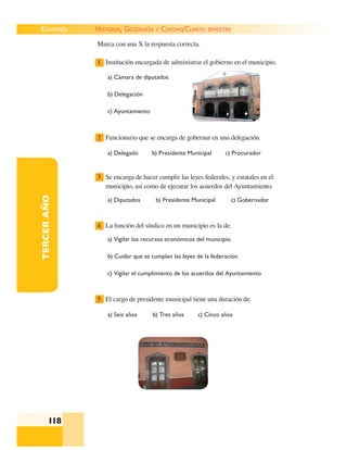 EXÁMENES
118
TERCERAÑO Marca con una X la respuesta correcta.
1 Institución encargada de administrar el gobierno en el municipio.
a) Cámara de diputados
b) Delegación
c) Ayuntamiento
2 Funcionario que se encarga de gobernar en una delegación.
a) Delegado b) Presidente Municipal c) Procurador
3 Se encarga de hacer cumplir las leyes federales, y estatales en el
municipio, así como de ejecutar los acuerdos del Ayuntamiento.
a) Diputados b) Presidente Municipal c) Gobernador
4 La función del síndico en un municipio es la de:
a) Vigilar los recursos económicos del municipio
b) Cuidar que se cumplan las leyes de la federación.
c) Vigilar el cumplimiento de los acuerdos del Ayuntamiento
5 El cargo de presidente municipal tiene una duración de:
a) Seis años b) Tres años c) Cinco años
HISTORIA, GEOGRAFÍA Y CIVISMO/CUARTO BIMESTRE
 
