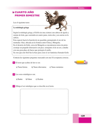 129
ESPAÑOL
CUARTO AÑO
PRIMER BIMESTRE
Lee el siguiente texto:
La mitología griega
Según la mitología griega, el Grifo era una criatura con cabeza de águila y
cuerpo de león, que caminaba en cuatro patas, tenía alas y un cuerno en la
cabeza.
Esta especie hacía la función de un guardián, protegiendo el oro de las
montañas Altai, ubicada en la frontera entre China y Mongolia.
En el desierto de Gobi, cerca de Mongolia se encontraron restos de proto-
ceratops un pequeño dinosaurio con pico, semejante al de un ave, contaba
con una gran placa de hueso que protegía el cuello.
Se cree que este fósil fue la base para crear el ser fantástico llamado Grifo.
Contesta las siguientes preguntas marcando con una X la respuesta correcta .
1 El texto que acabas de leer es un:
a) Texto ﬁcticio b) Texto informativo c) Texto romántico
2 Los seres mitológicos son:
a) Reales b) Falsos c) Ocultos
3 Dibuja el ser mitológico que se describe en el texto.
 