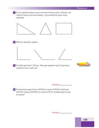 133
MATEMÁTICAS
7 En las siguientes ﬁguras marca con rojo las líneas rectas verticales, con
verde las líneas rectas horizontales y con amarillo las líneas rectas
inclinadas.
8 Mide los siguientes ángulos.
9 Un listón que mide 2 356 mts. Tiene que repartirse entre 25 personas.
¿Cuánto le toca a cada uno?
10 Un electricista ganó el lunes $278.50, el martes $157.90, el miércoles
$ 567.30, el jueves $250.00 y el viernes $ 621.75. ¿Cuánto ganó en toda
la semana?
Resultado
Resultado
 