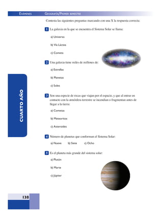 EXÁMENES
138
CUARTOAÑO Contesta las siguientes preguntas marcando con una X la respuesta correcta:
1 La galaxia en la que se encuentra el Sistema Solar se llama:
a) Universo
b) Vía Láctea
c) Cometa
2 Una galaxia tiene miles de millones de:
a) Estrellas
b) Planetas
c) Soles
3 Son una especie de rocas que viajan por el espacio, y que al entrar en
contacto con la atmósfera terrestre se incendian o fragmentan antes de
llegar a la tierra:
a) Cometas
b) Meteoritos
c) Asteroides
4 Número de planetas que conforman el Sistema Solar:
a) Nueve b) Siete c) Ocho
5 Es el planeta más grande del sistema solar:
a) Plutón
b) Marte
c) Júpiter
GEOGRAFÍA/PRIMER BIMESTRE
 