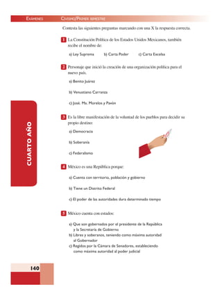 EXÁMENES
140
CUARTOAÑO Contesta las siguientes preguntas marcando con una X la respuesta correcta.
1 La Constitución Política de los Estados Unidos Mexicanos, también
recibe el nombre de:
a) Ley Suprema b) Carta Poder c) Carta Excelsa
2 Personaje que inició la creación de una organización política para el
nuevo país.
a) Benito Juárez
b) Venustiano Carranza
c) José. Ma. Morelos y Pavón
3 Es la libre manifestación de la voluntad de los pueblos para decidir su
propio destino:
a) Democracia
b) Soberanía
c) Federalismo
4 México es una República porque:
a) Cuenta con territorio, población y gobierno
b) Tiene un Distrito Federal
c) El poder de las autoridades dura determinado tiempo
5 México cuenta con estados:
a) Que son gobernados por el presidente de la República
y la Secretaría de Gobierno
b) Libres y soberanos, teniendo como máxima autoridad
al Gobernador
c) Regidos por la Cámara de Senadores, estableciendo
como máxima autoridad al poder judicial
CIVISMO/PRIMER BIMESTRE
 