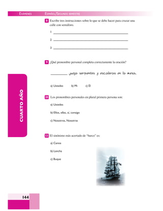 EXÁMENES
144
CUARTOAÑO 8 Escribe tres instrucciones sobre lo que se debe hacer para cruzar una
calle con semáforo.
1
2
3
9 ¿Qué pronombre personal completa correctamente la oración?
juega serpientes y escaleras en la mesa.
a) Ustedes b) Mi c) Él
10 Los pronombres personales en plural primera persona son:
a) Ustedes
b) Ellos, ellas, sí, consigo
c) Nosotros, Nosotras
11 El sinónimo más acertado de “barco” es:
a) Canoa
b) Lancha
c) Buque
ESPAÑOL/SEGUNDO BIMESTRE
 