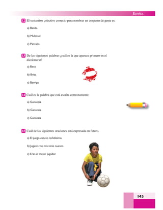 145
ESPAÑOL
12 El sustantivo colectivo correcto para nombrar un conjunto de gente es:
a) Banda
b) Multitud
c) Parvada
13 De las siguientes palabras ¿cuál es la que aparece primero en el
diccionario?
a) Beso
b) Brisa
c) Barriga
14 Cuál es la palabra que está escrita correctamente:
a) Ganancia
b) Ganansia
c) Gananzia
15 Cuál de las siguientes oraciones está expresada en futuro.
a) El juego estuvo reñidísimo
b) Jugaré con mis tenis nuevos
c) Eres el mejor jugador
 